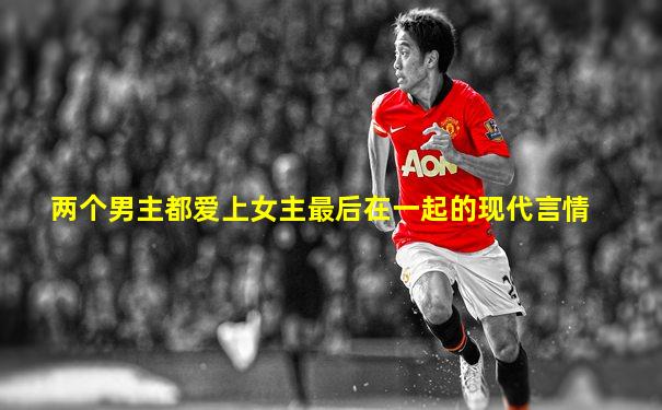 两个男主都爱上女主最后在一起的现代言情