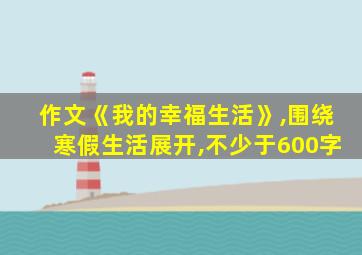 作文《我的幸福生活》,围绕寒假生活展开,不少于600字