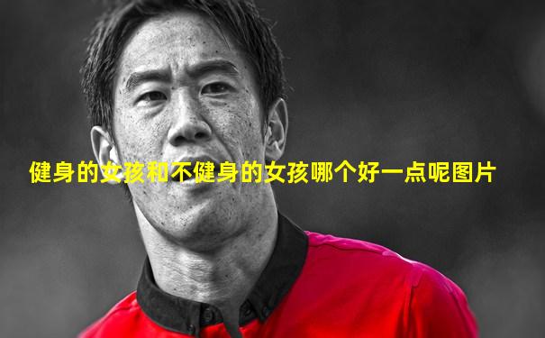 健身的女孩和不健身的女孩哪个好一点呢图片