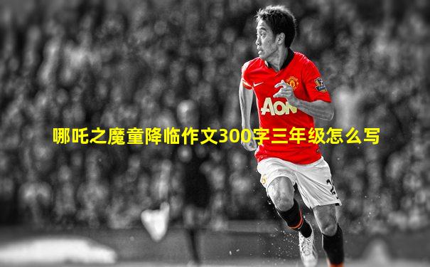 哪吒之魔童降临作文300字三年级怎么写