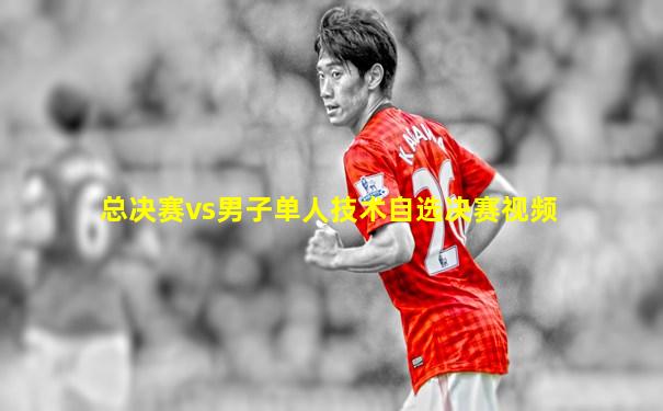 总决赛vs男子单人技术自选决赛视频