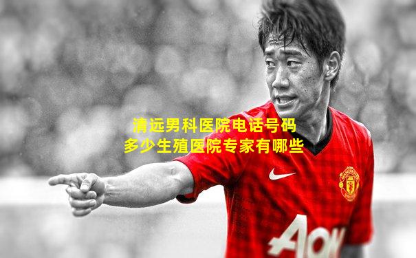 清远男科医院电话号码多少生殖医院专家有哪些