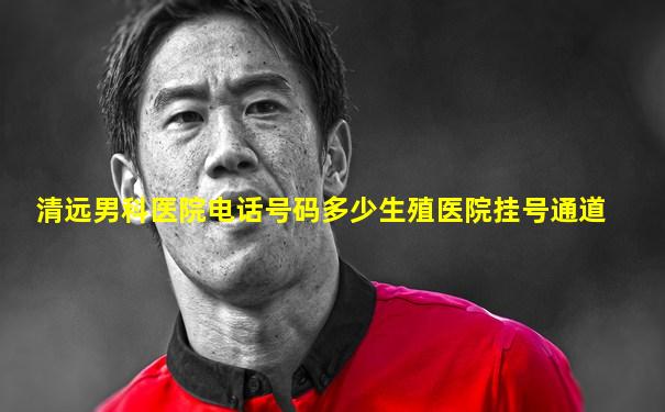 清远男科医院电话号码多少生殖医院挂号通道