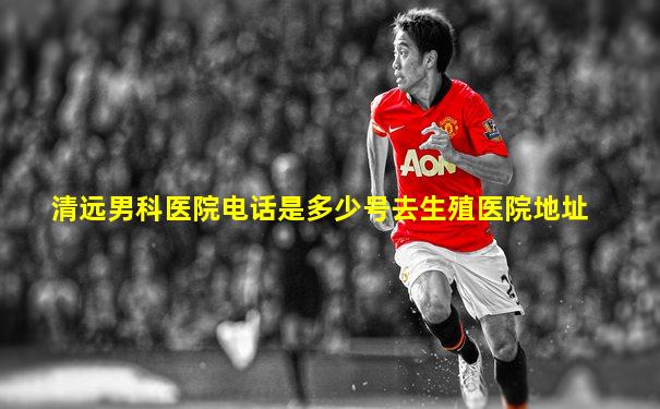 清远男科医院电话是多少号去生殖医院地址
