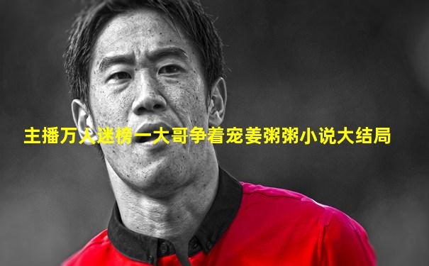 主播万人迷榜一大哥争着宠姜粥粥小说大结局