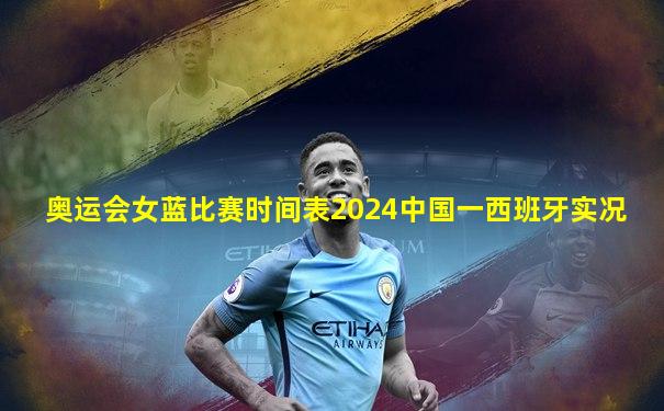 奥运会女蓝比赛时间表2024中国一西班牙实况