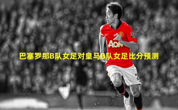 巴塞罗那B队女足对皇马B队女足比分预测
