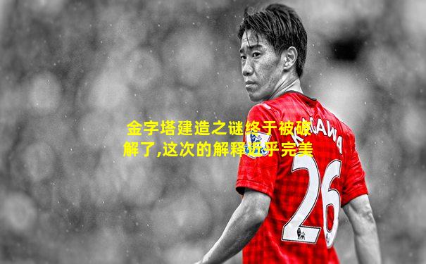 金字塔建造之谜终于被破解了,这次的解释近乎完美